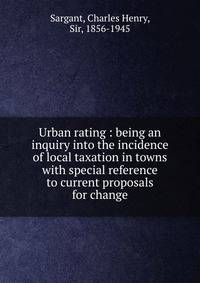 Urban rating : being an inquiry into the incidence of local taxation in towns with special reference to current proposals for change