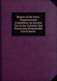 Report of the Inter-Departmental Committee on Income Tax in the Colonies Not Possessing Responsible Government