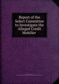 Report of the Select Committee to Investigate the Alleged Credit Mobilier .