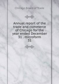 Annual report of the trade and commerce of Chicago for the year ended December 31 . microform. 31