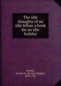 The idle thoughts of an idle fellow a book for an idle holiday