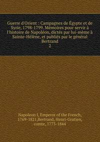 Guerre d'Orient : Campagnes de ?gypte et de Syrie, 1798-1799. M?moires pour servir ? l'histoire de Napol?on, dict?s par lui-m?me ? Sainte-H?l?ne, et publi?s par le g?n?ral Bertrand