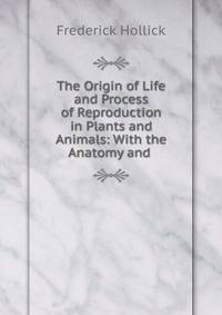 The Origin of Life and Process of Reproduction in Plants and Animals: With the Anatomy and .
