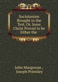 Socinianism Brought to the Test, Or, Jesus Christ Proved to be Either the .