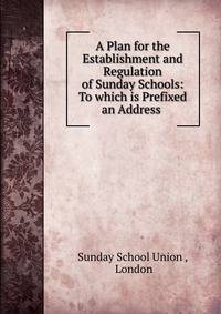 A Plan for the Establishment and Regulation of Sunday Schools: To which is Prefixed an Address .