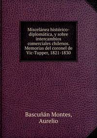 Miscelanea historico-diplomatica, y sobre intercambios comerciales chilenos. Memorias del coronel de Vic-Tupper, 1821-1830