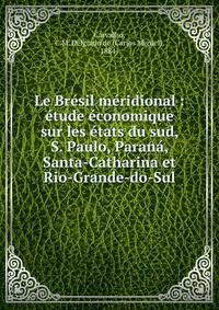 Le Br?sil m?ridional : ?tude ?conomique sur les ?tats du sud, S. Paulo, Paran?, Santa-Catharina et Rio-Grande-do-Sul