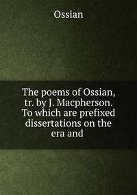 The poems of Ossian, tr. by J. Macpherson. To which are prefixed dissertations on the era and .