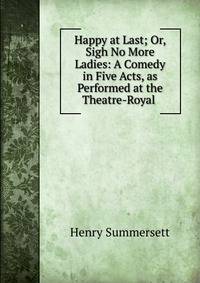 Happy at Last; Or, Sigh No More Ladies: A Comedy in Five Acts, as Performed at the Theatre-Royal .