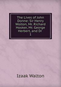 The Lives of John Donne: Sir Henry Wolton, Mr. Richard Hooker, Mr. George Herbert, and Dr .. 1