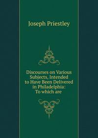 Discourses on Various Subjects, Intended to Have Been Delivered in Philadelphia: To which are .