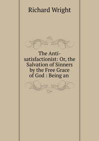 The Anti-satisfactionist: Or, the Salvation of Sinners by the Free Grace of God : Being an .