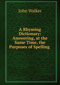 A Rhyming Dictionary: Answering, at the Same Time, the Purposes of Spelling .