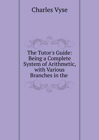 The Tutor's Guide: Being a Complete System of Arithmetic, with Various Branches in the .
