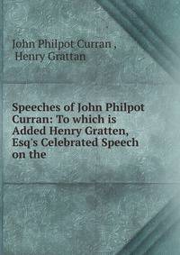 Speeches of John Philpot Curran: To which is Added Henry Gratten, Esq's Celebrated Speech on the .