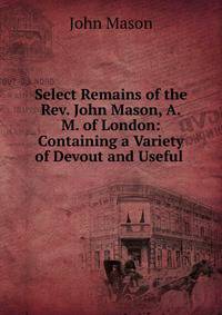 Select Remains of the Rev. John Mason, A.M. of London: Containing a Variety of Devout and Useful .