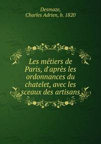 Les m?tiers de Paris, d'apr?s les ordonnances du chatelet, avec les sceaux des artisans