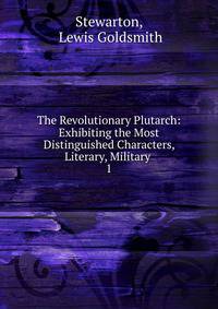 The Revolutionary Plutarch: Exhibiting the Most Distinguished Characters, Literary, Military .. 1