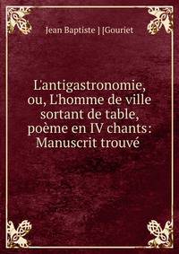 L'antigastronomie, ou, L'homme de ville sortant de table, po?me en IV chants: Manuscrit trouv? .