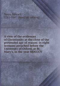 A view of the evidences of Christianity at the close of the pretended age of reason: in eight sermons preached before the University of Oxford, at St. Mary's, in the year MDCCCV.