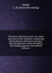 The great American crisis: or, Cause and cure of the rebellion: embracing phrenological characters and pen-and-ink portraits of the President, his leading generals and cabinet officers;