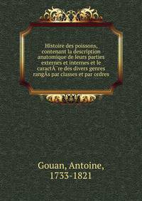 Histoire des poissons, contenant la description anatomique de leurs parties externes et internes et le caract??re des divers genres rang?s par classes et par ordres