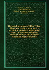 The autobiography of Elder Wilson Thompson embracing a sketch of his life, travels, &amp; ministerial labors, in which is included a concise history of the old order of regular Baptist churches