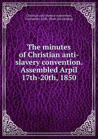 The minutes of Christian anti-slavery convention. Assembled Arpil 17th-20th, 1850
