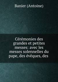 C?r?monies des grandes et petites messes: avec les messes solennelles du pape, des ?v?ques, des .
