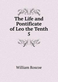 The Life and Pontificate of Leo the Tenth. 5