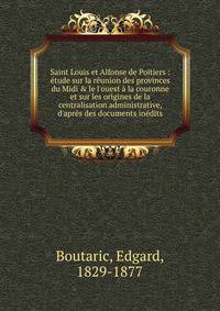 Saint Louis et Alfonse de Poitiers : ?tude sur la r?union des provinces du Midi &amp; le l'ouest ? la couronne et sur les origines de la centralisation administrative, d'apr?s des documents in?dits