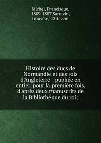 Histoire des ducs de Normandie et des rois d'Angleterre : publi?e en entier, pour la premi?re fois, d'apr?s deux manuscrits de la Biblioth?que du roi;