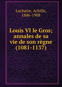 Louis VI le Gros; annales de sa vie de son r?gne (1081-1137)