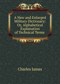 A New and Enlarged Military Dictionary: Or, Alphabetical Explanation of Technical Terms .