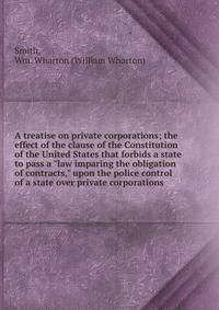 A treatise on private corporations; the effect of the clause of the Constitution of the United States that forbids a state to pass a "law imparing the obligation of contracts," upon the police control of a state over private corporations