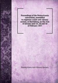 Proceedings of the Pennsylvania convention, assembled to organize a state anti-slavery society, at Harrisburg, on the 31st of January and 1st, 2d and 3d of February 1837