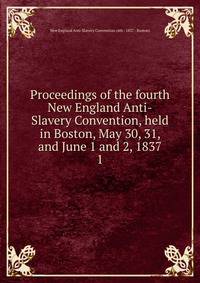 Proceedings of the fourth New England Anti-Slavery Convention, held in Boston, May 30, 31, and June 1 and 2, 1837. 1