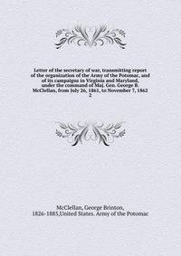 Letter of the secretary of war, transmitting report of the organization of the Army of the Potomac, and of its campaigns in Virginia and Maryland, under the command of Maj. Gen. George B. McClellan, from July 26, 1861, to November 7, 1862. 2
