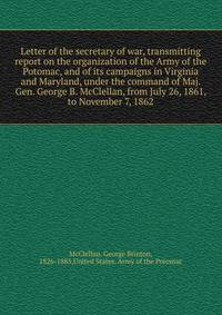 Letter of the secretary of war, transmitting report on the organization of the Army of the Potomac, and of its campaigns in Virginia and Maryland, under the command of Maj. Gen. George B. McClellan, from July 26, 1861, to November 7, 1862