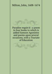 Paradise regain'd : a poem in four books to which is added Samson Agonistes and poems upon several occasions, with a Tractate of Education