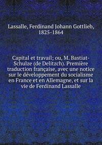 Capital et travail; ou, M. Bastiat-Schulze (de Delitzch). Premi?re traduction fran?aise, avec une notice sur le d?veloppement du socialisme en France et en Allemagne, et sur la vie de Ferdinand Lassalle