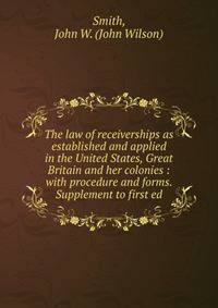 The law of receiverships as established and applied in the United States, Great Britain and her colonies : with procedure and forms. Supplement to first ed.