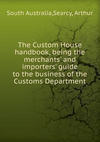 The Custom House handbook, being the merchants' and importers' guide to the business of the Customs Department