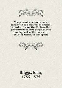 The present land-tax in India considered as a measure of finance, in order to show its effects on the government and the people of that country, and on the commerce of Great Britain. In three parts