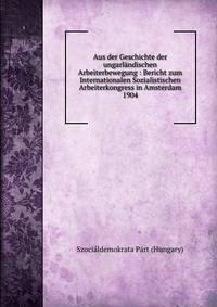 Aus der Geschichte der ungarl?ndischen Arbeiterbewegung : Bericht zum Internationalen Sozialistischen Arbeiterkongress in Amsterdam 1904
