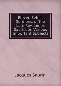 Eleven Select Sermons, of the Late Rev. James Saurin, on Various Important Subjects