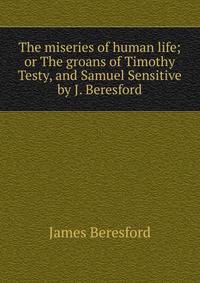 The miseries of human life; or The groans of Timothy Testy, and Samuel Sensitive by J. Beresford.