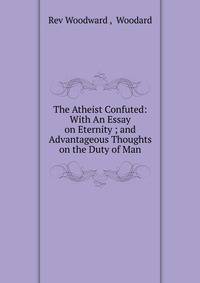 The Atheist Confuted: With An Essay on Eternity ; and Advantageous Thoughts on the Duty of Man.