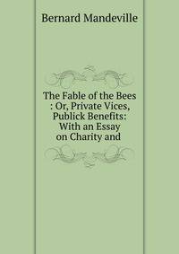 The Fable of the Bees : Or, Private Vices, Publick Benefits: With an Essay on Charity and .
