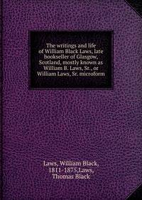 The writings and life of William Black Laws, late bookseller of Glasgow, Scotland, mostly known as William B. Laws, Sr., or William Laws, Sr. microform